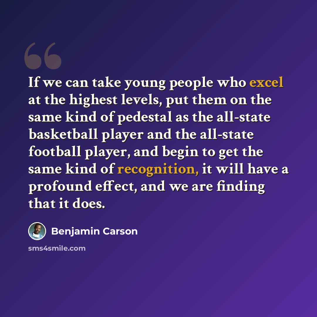 “If we can take young people who excel at the highest levels, put them on the same kind of pedestal as the all-state basketball player and the all-state football player, and begin to get the same kind of recognition, it will have a profound effect, and we are finding that it does.” quote by Benjamin Carson