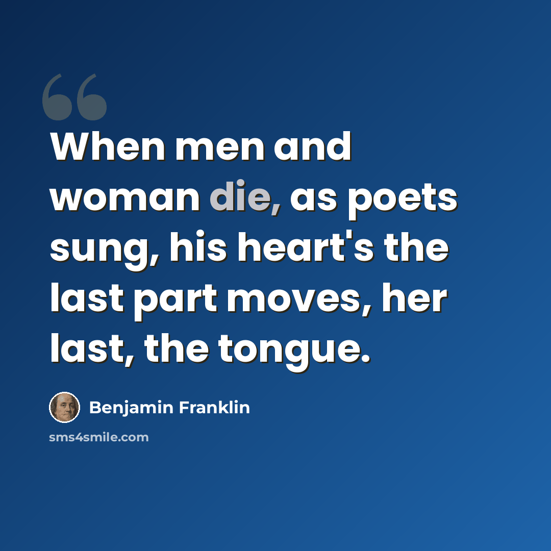 “When men and woman die, as poets sung, his heart's the last part moves, her last, the tongue.” quote by Benjamin Franklin