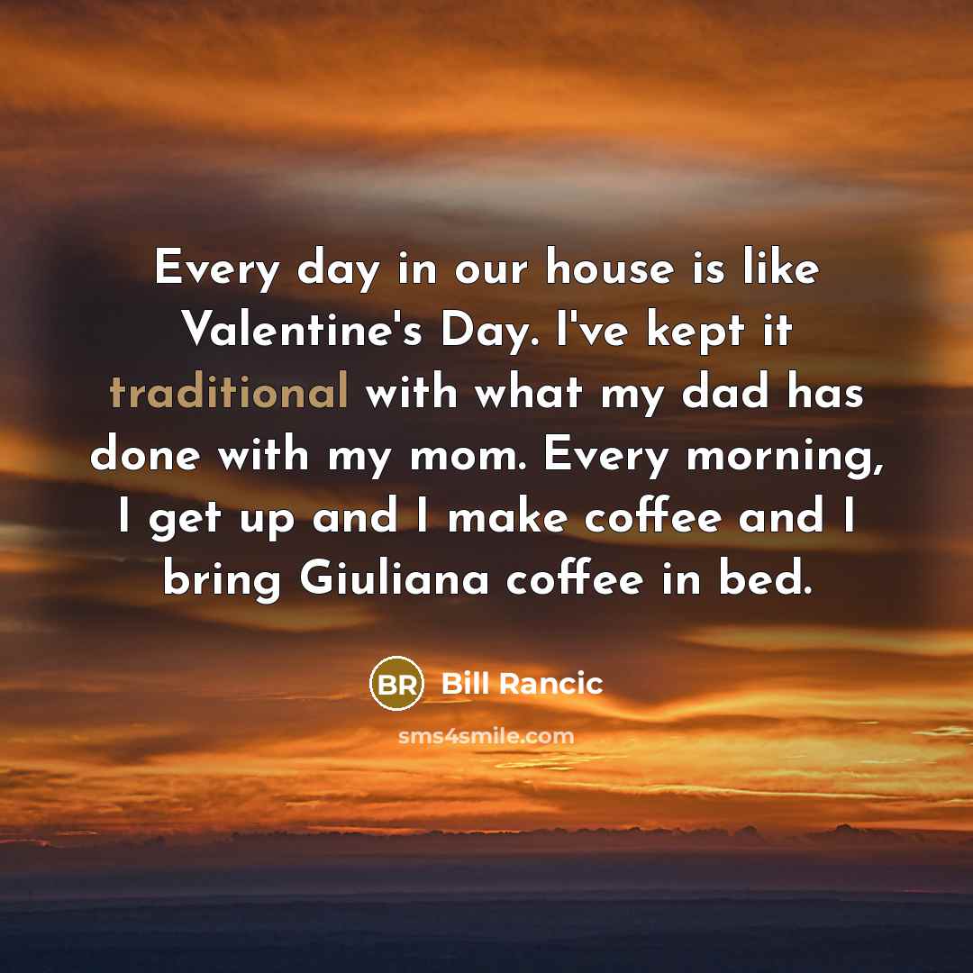 “Every day in our house is like Valentine's Day. I've kept it traditional with what my dad has done with my mom. Every morning, I get up and I make coffee and I bring Giuliana coffee in bed.” quote by Bill Rancic