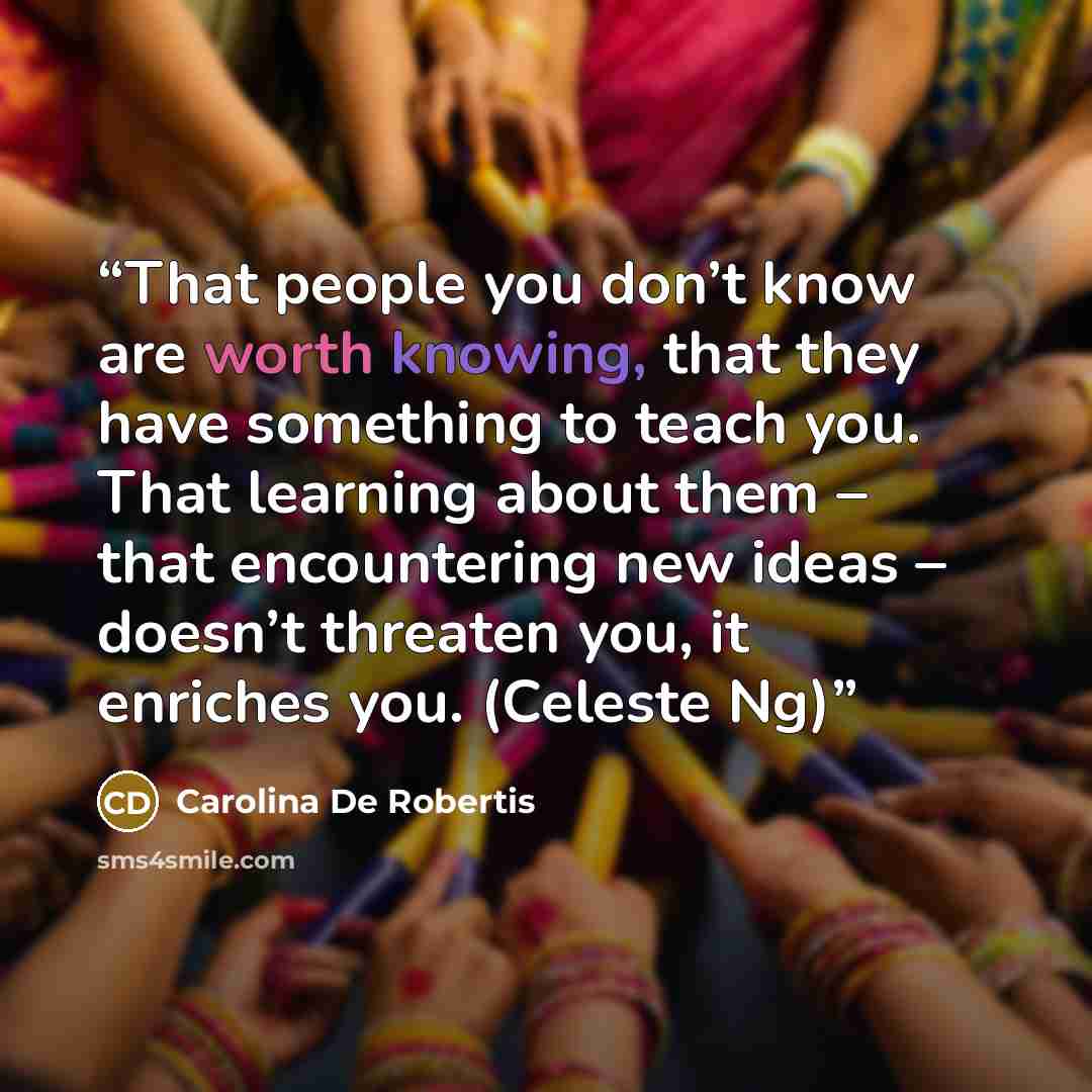 “That people you don’t know are worth knowing, that they have something to teach you. That learning about them – that encountering new ideas – doesn’t threaten you, it enriches you. (Celeste Ng)” quote by Carolina De Robertis