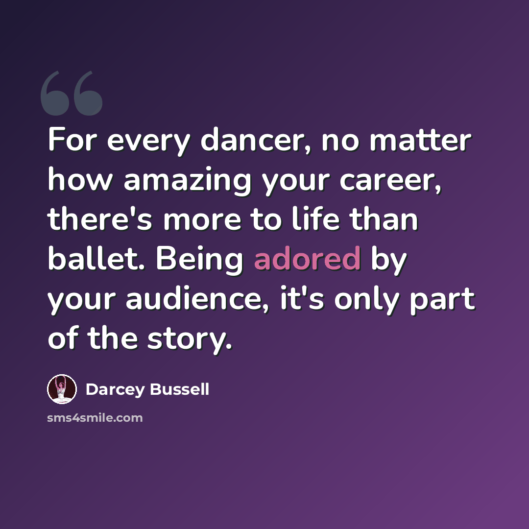 “For every dancer, no matter how amazing your career, there's more to life than ballet. Being adored by your audience, it's only part of the story.” quote by Darcey Bussell