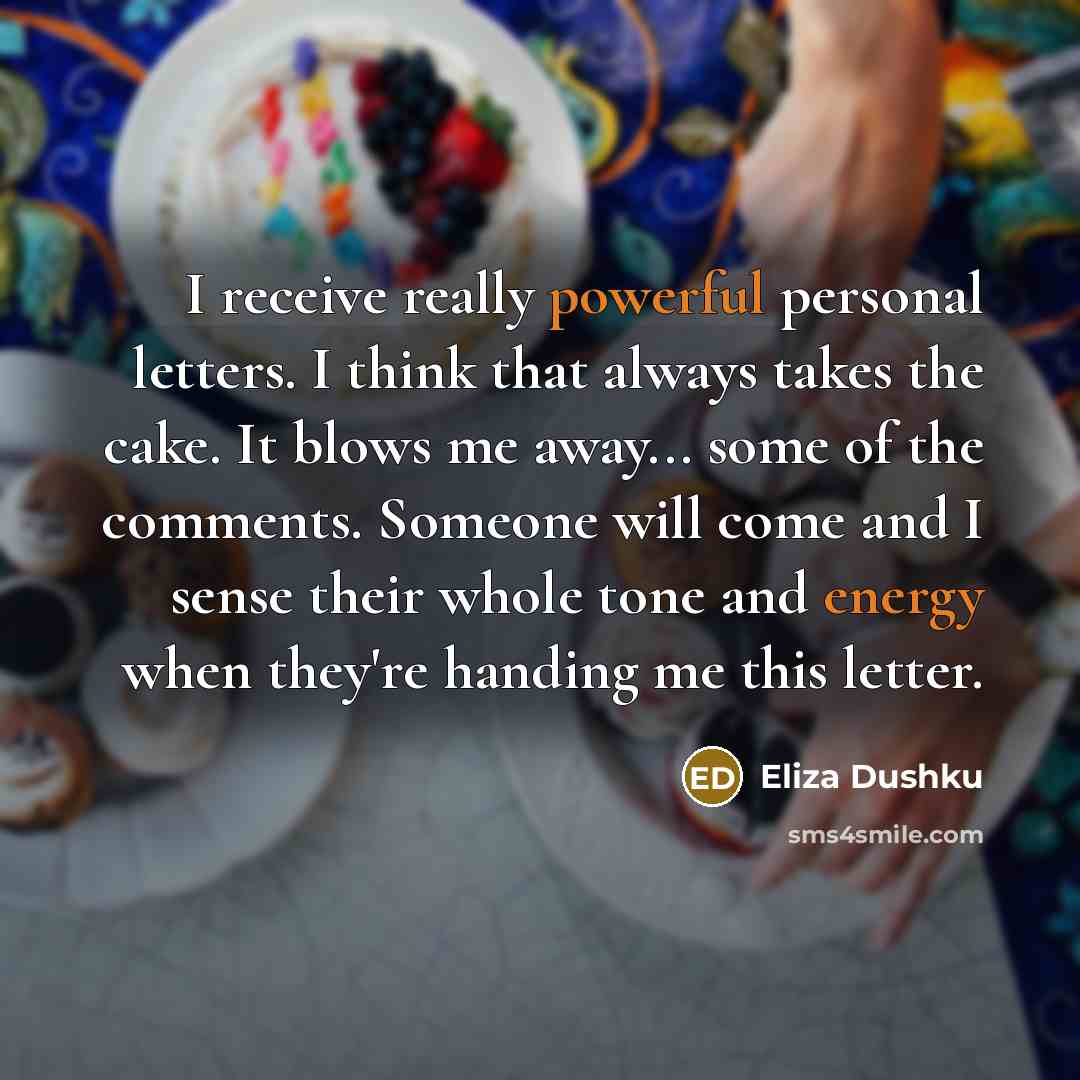 “I receive really powerful personal letters. I think that always takes the cake. It blows me away... some of the comments. Someone will come and I sense their whole tone and energy when they're handing me this letter.” quote by Eliza Dushku