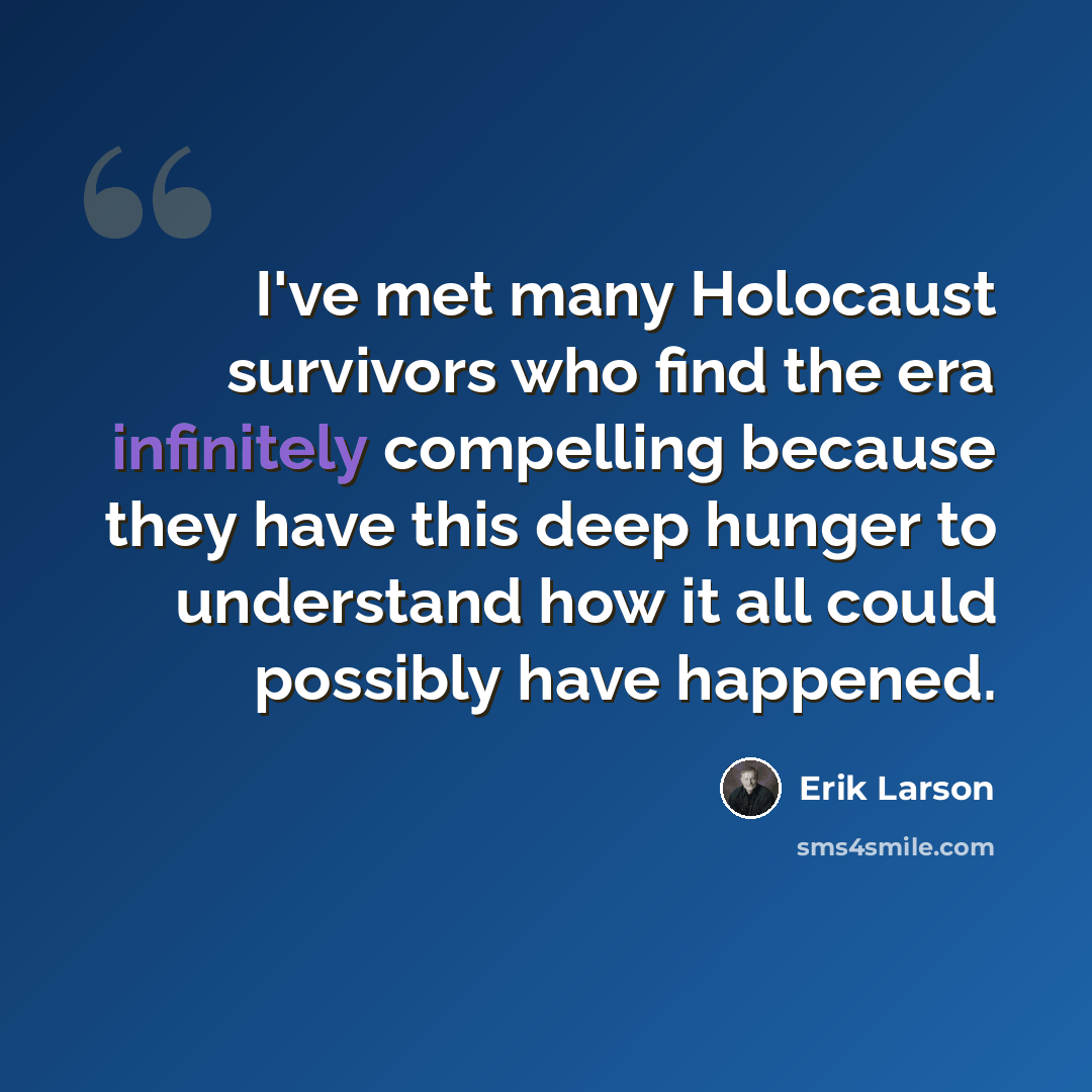 “I've met many Holocaust survivors who find the era infinitely compelling because they have this deep hunger to understand how it all could possibly have happened.” quote by Erik Larson