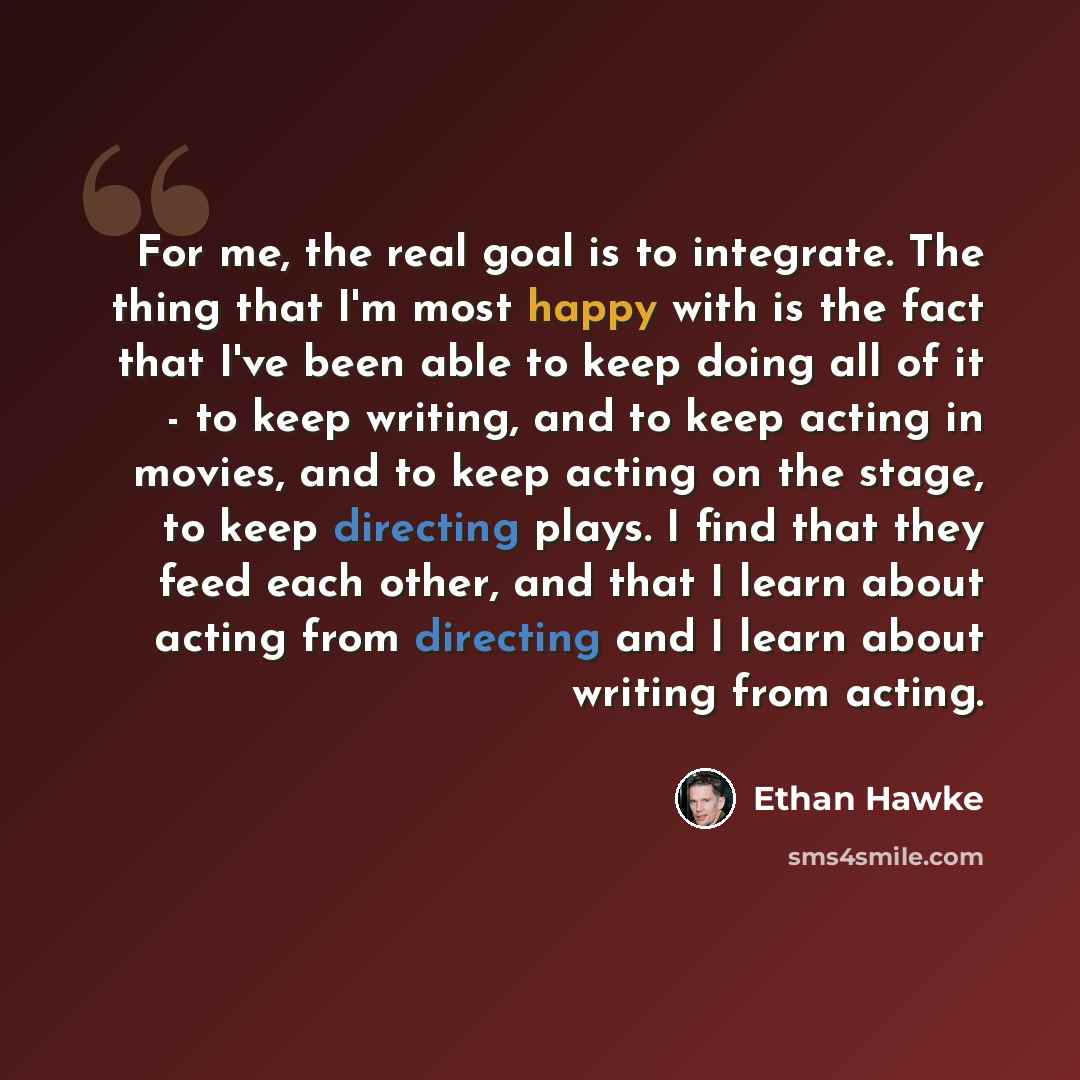 “For me, the real goal is to integrate. The thing that I'm most happy with is the fact that I've been able to keep doing all of it - to keep writing, and to keep acting in movies, and to keep acting on the stage, to keep directing plays. I find that they feed each other, and that I learn about…” quote by Ethan Hawke
