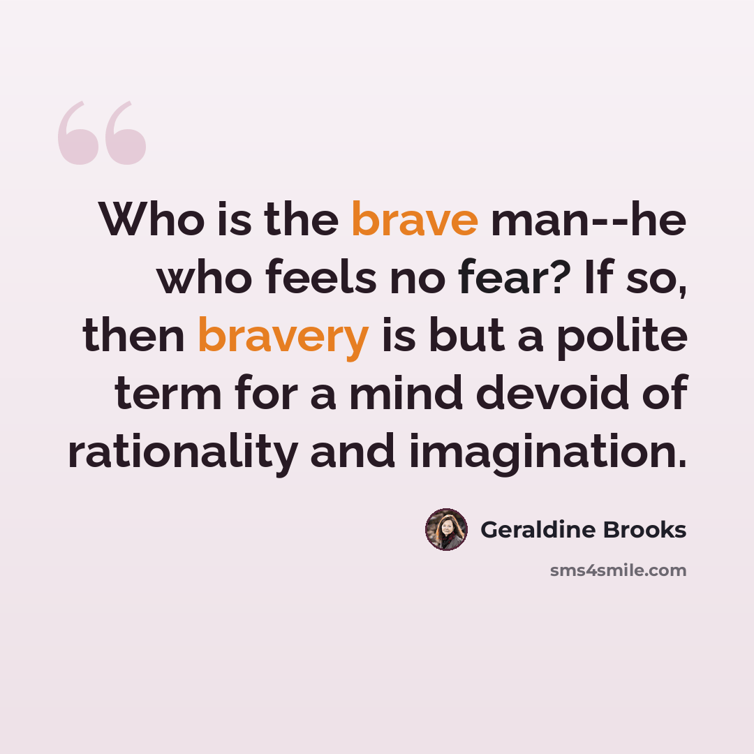 “Who is the brave man--he who feels no fear? If so, then bravery is but a polite term for a mind devoid of rationality and imagination.” quote by Geraldine Brooks