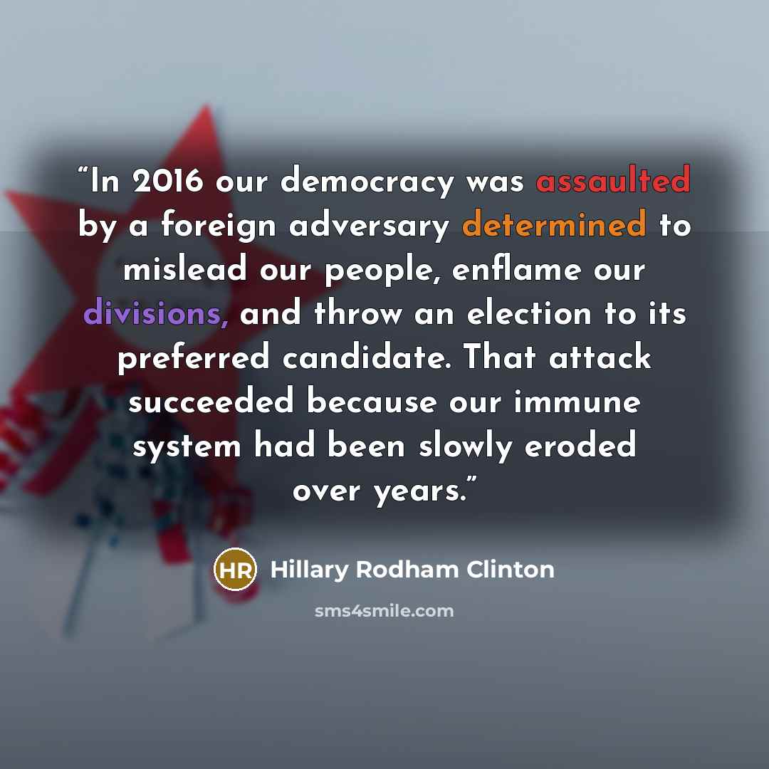 “In 2016 our democracy was assaulted by a foreign adversary determined to mislead our people, enflame our divisions, and throw an election to its preferred candidate. That attack succeeded because our immune system had been slowly eroded over years.” quote by Hillary Rodham Clinton