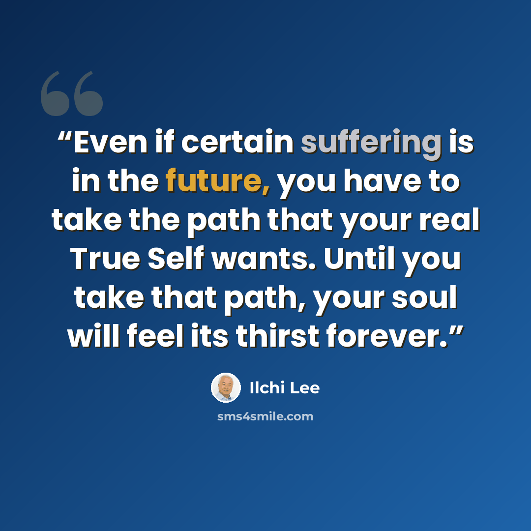 “Even if certain suffering is in the future, you have to take the path that your real True Self wants. Until you take that path, your soul will feel its thirst forever.” quote by Ilchi Lee