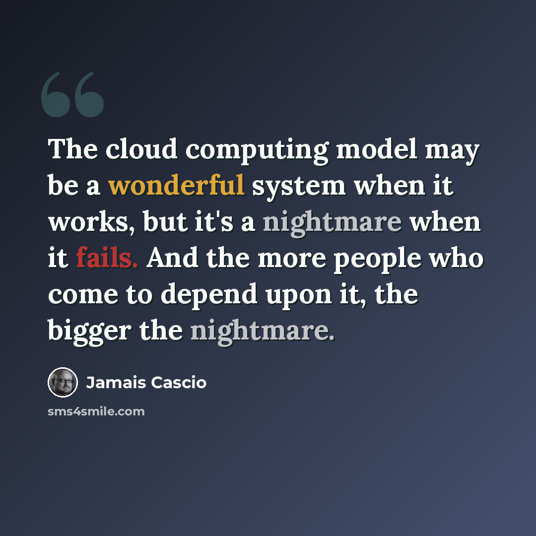“The cloud computing model may be a wonderful system when it works, but it's a nightmare when it fails. And the more people who come to depend upon it, the bigger the nightmare.” quote by Jamais Cascio