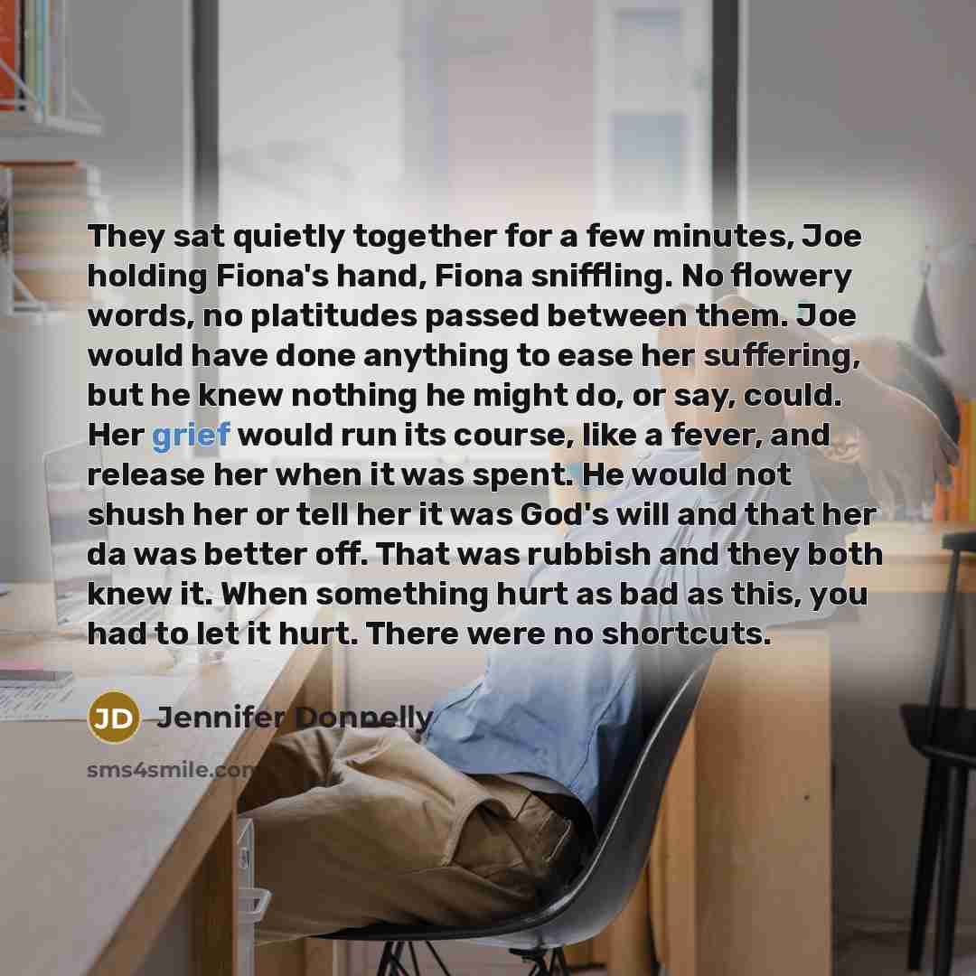 “They sat quietly together for a few minutes, Joe holding Fiona's hand, Fiona sniffling. No flowery words, no platitudes passed between them. Joe would have done anything to ease her suffering, but he knew nothing he might do, or say, could. Her grief would run its course, like a fever, and release…” quote by Jennifer Donnelly