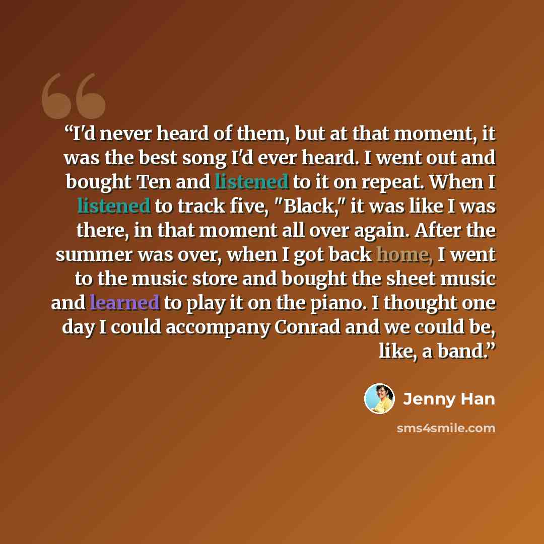 “I'd never heard of them, but at that moment, it was the best song I'd ever heard. I went out and bought Ten and listened to it on repeat. When I listened to track five, "Black," it was like I was there, in that moment all over again. After the summer was over, when I got back home, I went to the…” quote by Jenny Han