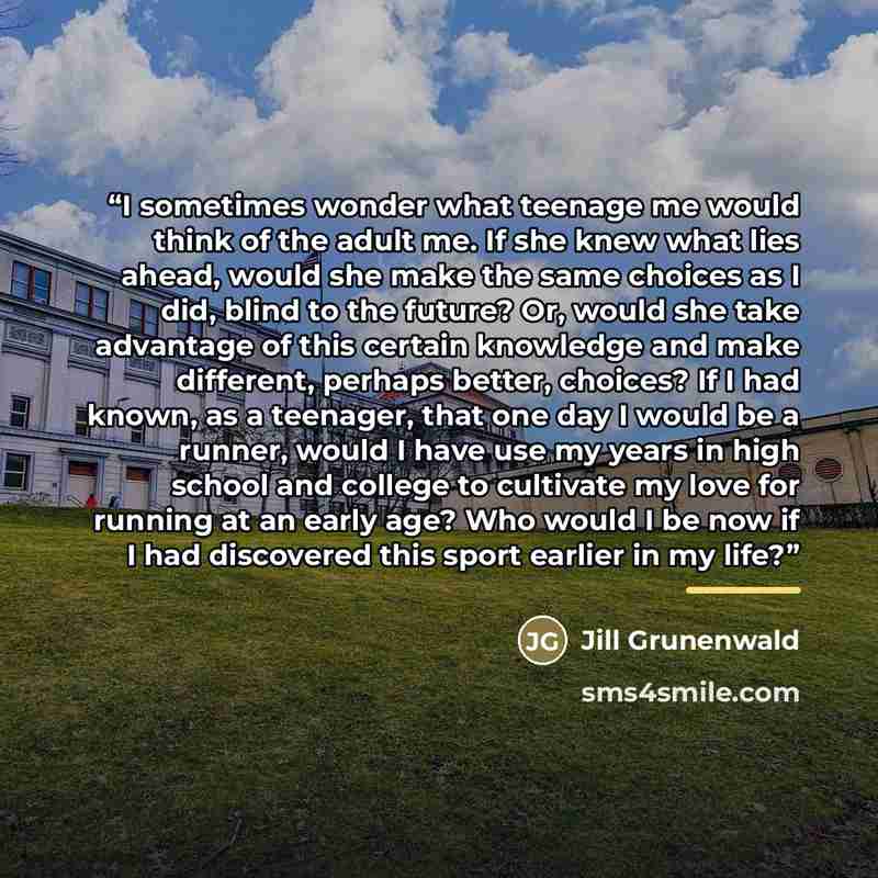 “I sometimes wonder what teenage me would think of the adult me. If she knew what lies ahead, would she make the same choices as I did, blind to the future? Or, would she take advantage of this certain knowledge and make different, perhaps better, choices? If I had known, as a teenager, that one…” quote by Jill Grunenwald