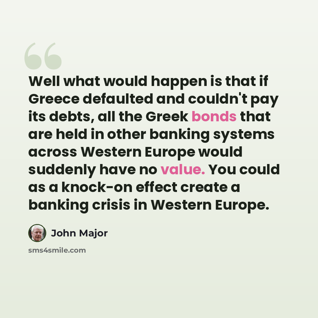 “Well what would happen is that if Greece defaulted and couldn't pay its debts, all the Greek bonds that are held in other banking systems across Western Europe would suddenly have no value. You could as a knock-on effect create a banking crisis in Western Europe.” quote by John Major