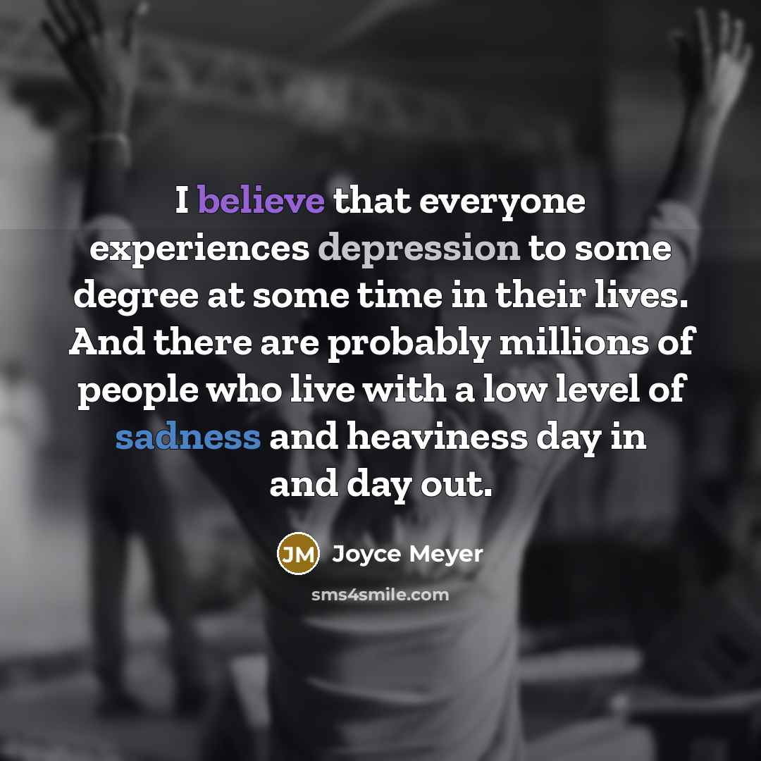 “I believe that everyone experiences depression to some degree at some time in their lives. And there are probably millions of people who live with a low level of sadness and heaviness day in and day out.” quote by Joyce Meyer