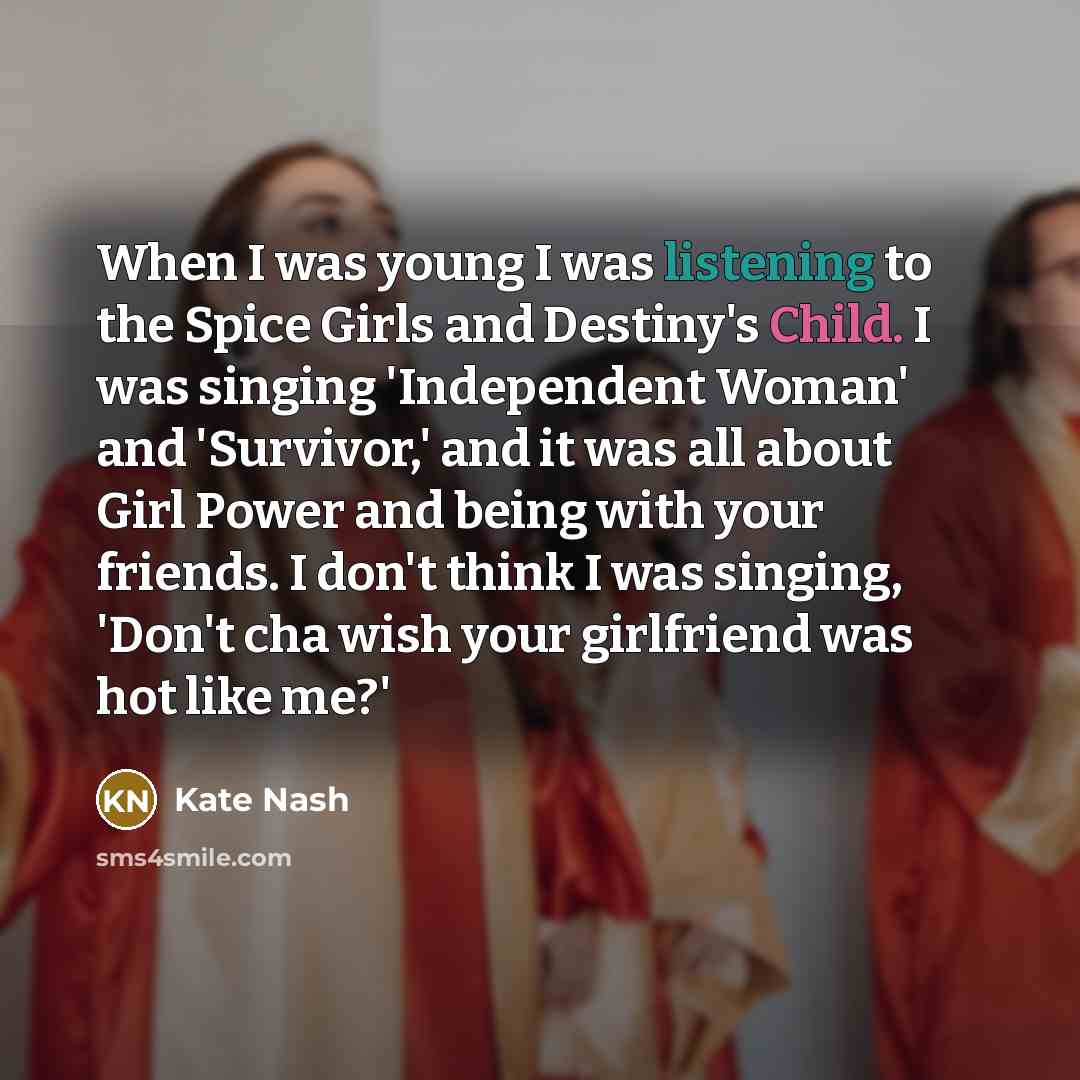 “When I was young I was listening to the Spice Girls and Destiny's Child. I was singing 'Independent Woman' and 'Survivor,' and it was all about Girl Power and being with your friends. I don't think I was singing, 'Don't cha wish your girlfriend was hot like me?'” quote by Kate Nash