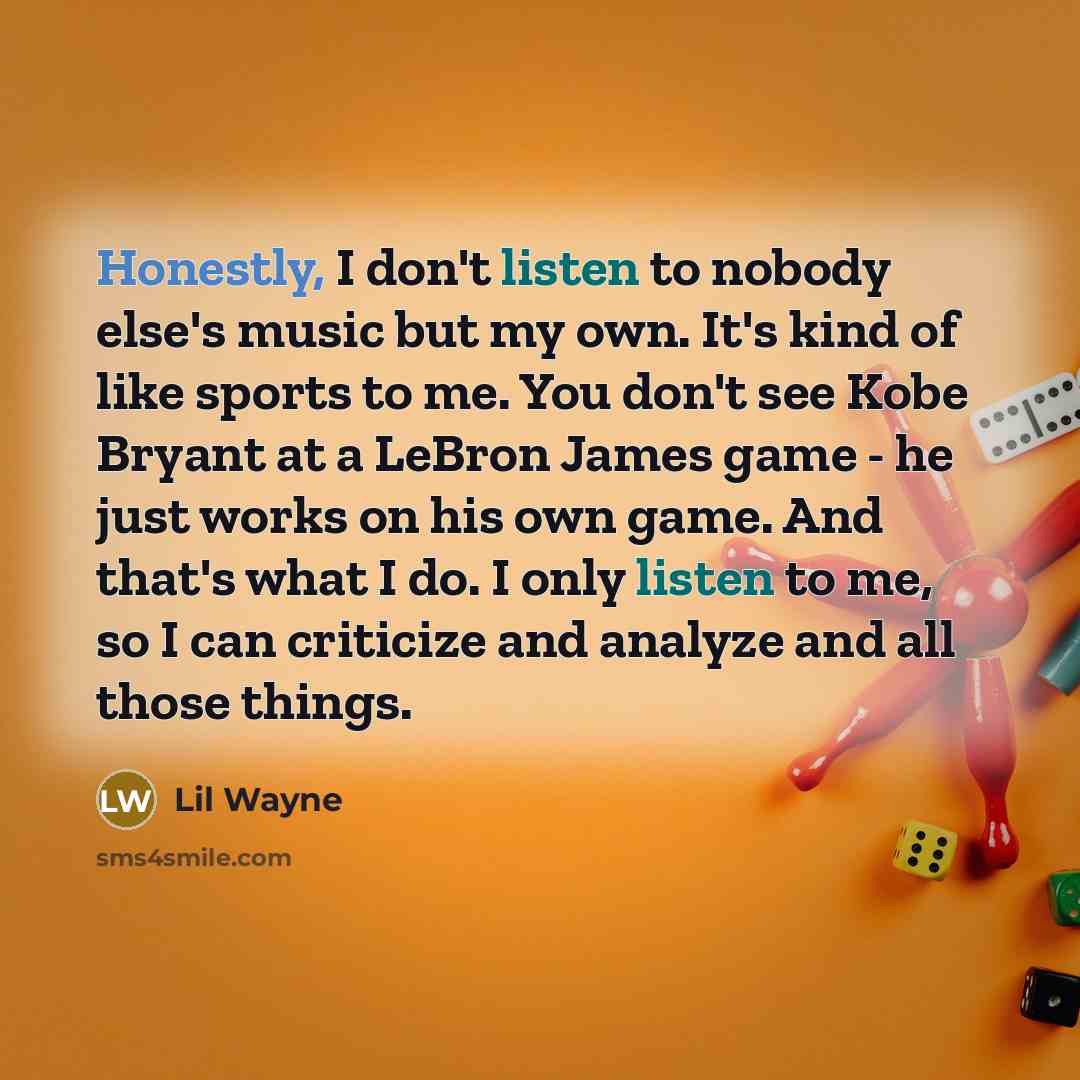 “Honestly, I don't listen to nobody else's music but my own. It's kind of like sports to me. You don't see Kobe Bryant at a LeBron James game - he just works on his own game. And that's what I do. I only listen to me, so I can criticize and analyze and all those things.” quote by Lil Wayne