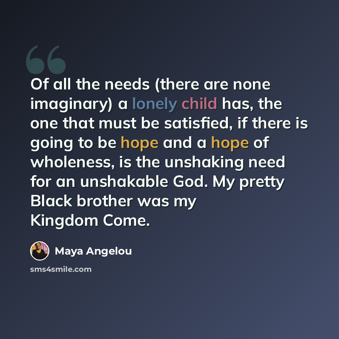 “Of all the needs (there are none imaginary) a lonely child has, the one that must be satisfied, if there is going to be hope and a hope of wholeness, is the unshaking need for an unshakable God. My pretty Black brother was my Kingdom Come.” quote by Maya Angelou