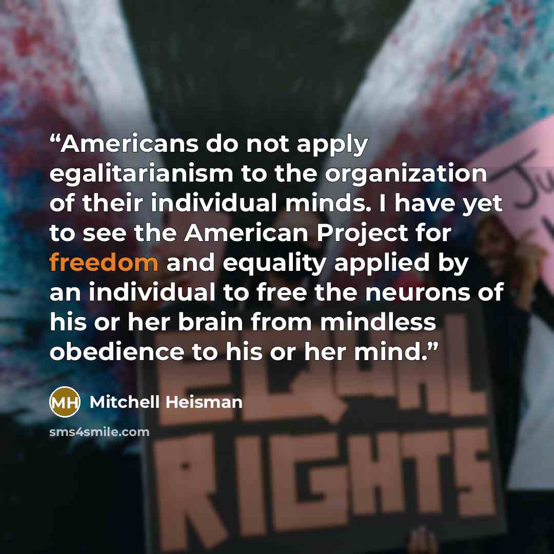 “Americans do not apply egalitarianism to the organization of their individual minds. I have yet to see the American Project for freedom and equality applied by an individual to free the neurons of his or her brain from mindless obedience to his or her mind.” quote by Mitchell Heisman