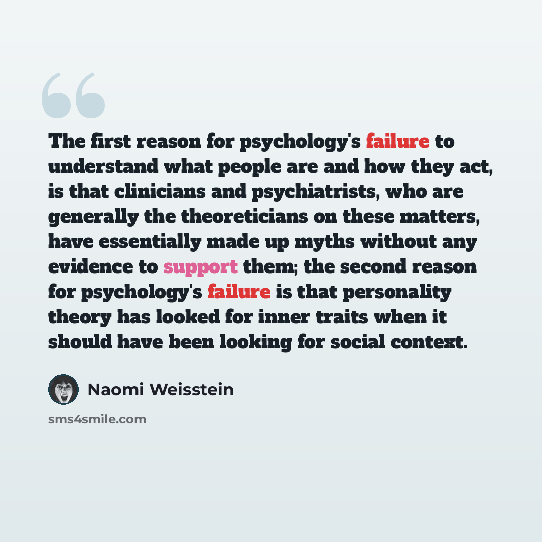“The first reason for psychology's failure to understand what people are and how they act, is that clinicians and psychiatrists, who are generally the theoreticians on these matters, have essentially made up myths without any evidence to support them; the second reason for psychology's failure is…” quote by Naomi Weisstein