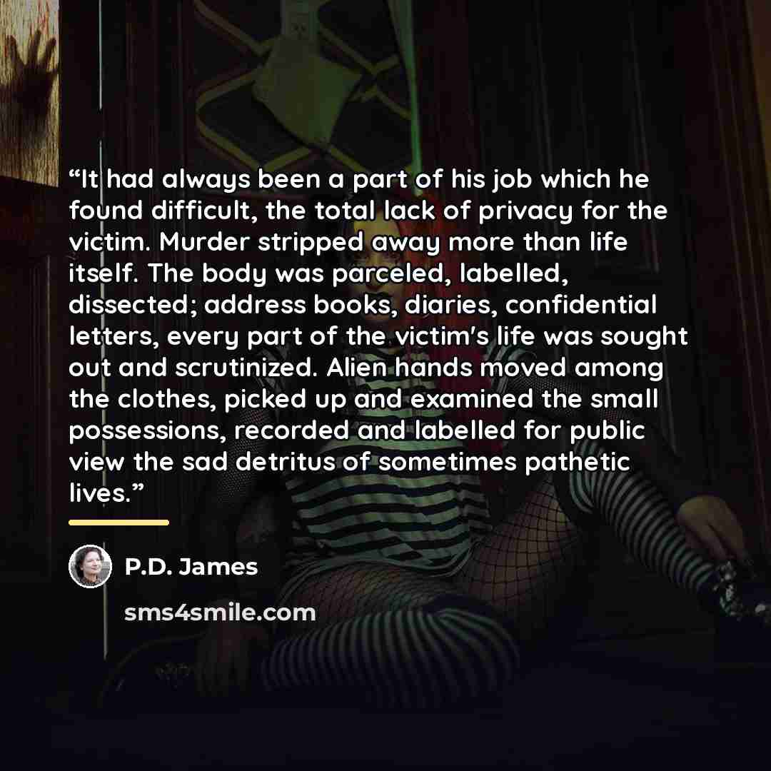 “It had always been a part of his job which he found difficult, the total lack of privacy for the victim. Murder stripped away more than life itself. The body was parceled, labelled, dissected; address books, diaries, confidential letters, every part of the victim's life was sought out and…” quote by P.D. James