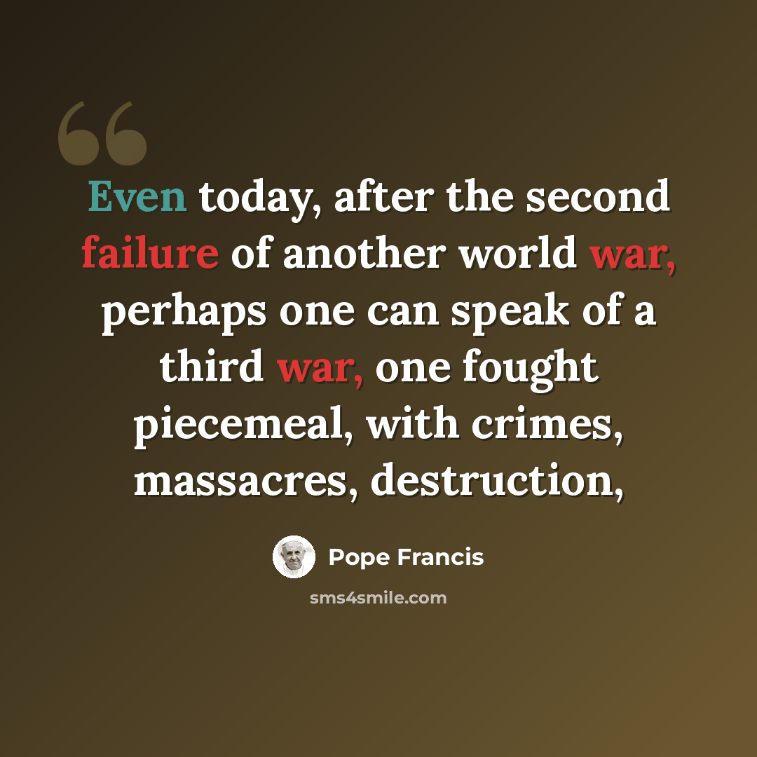 “Even today, after the second failure of another world war, perhaps one can speak of a third war, one fought piecemeal, with crimes, massacres, destruction,” quote by Pope Francis