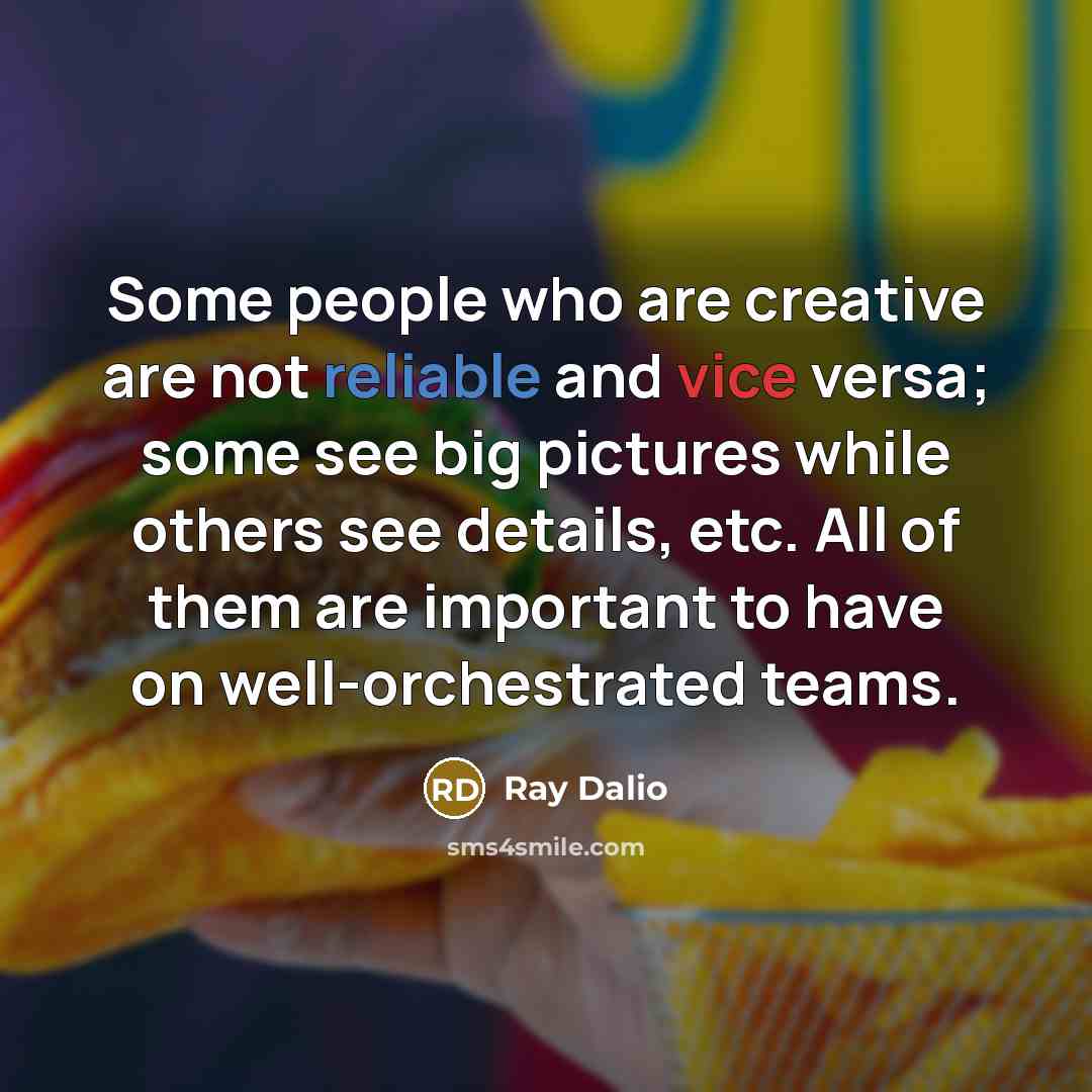 “Some people who are creative are not reliable and vice versa; some see big pictures while others see details, etc. All of them are important to have on well-orchestrated teams.” quote by Ray Dalio