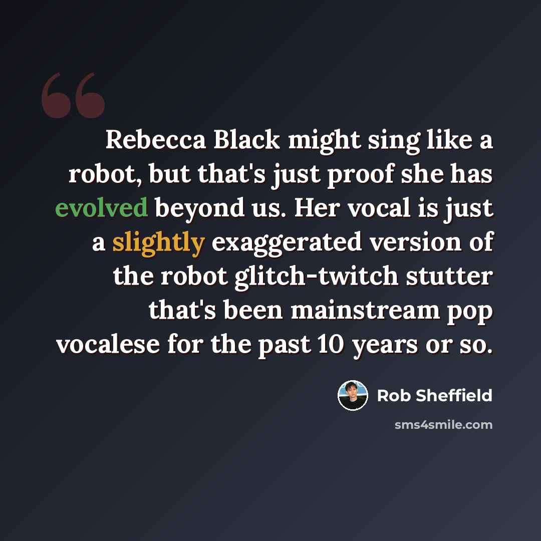 “Rebecca Black might sing like a robot, but that's just proof she has evolved beyond us. Her vocal is just a slightly exaggerated version of the robot glitch-twitch stutter that's been mainstream pop vocalese for the past 10 years or so.” quote by Rob Sheffield