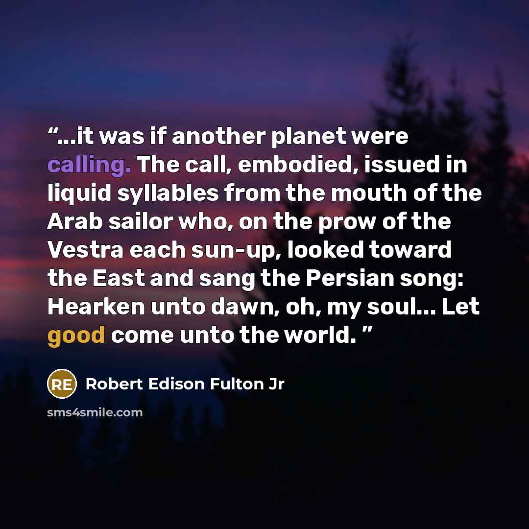 “...it was if another planet were calling. The call, embodied, issued in liquid syllables from the mouth of the Arab sailor who, on the prow of the Vestra each sun-up, looked toward the East and sang the Persian song: Hearken unto dawn, oh, my soul... Let good come unto the world.” quote by Robert Edison Fulton Jr
