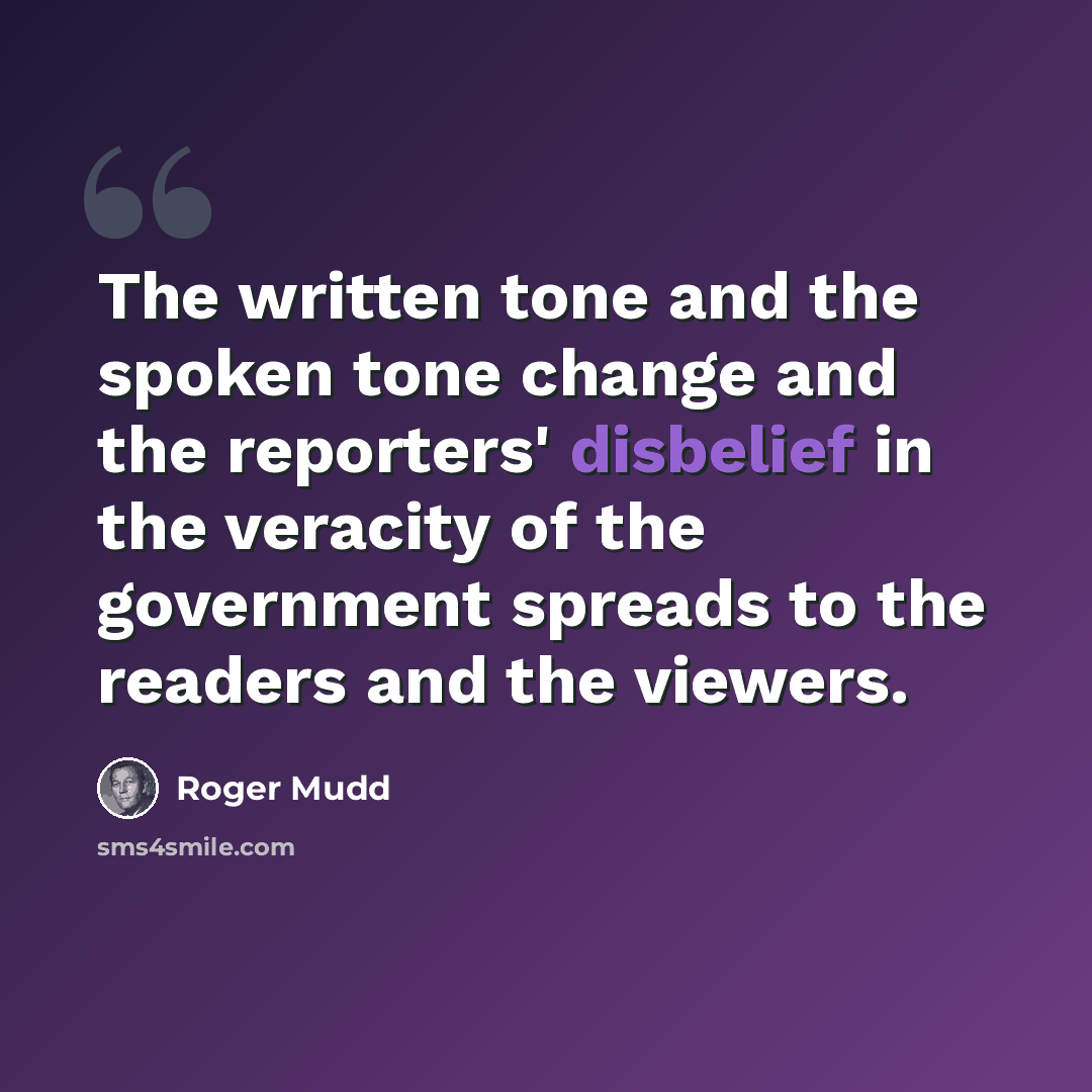 “The written tone and the spoken tone change and the reporters' disbelief in the veracity of the government spreads to the readers and the viewers.” quote by Roger Mudd