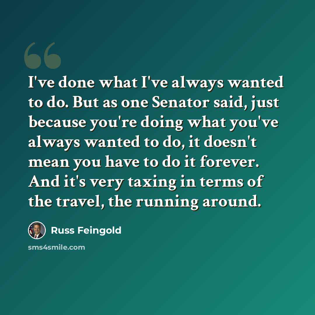 “I've done what I've always wanted to do. But as one Senator said, just because you're doing what you've always wanted to do, it doesn't mean you have to do it forever. And it's very taxing in terms of the travel, the running around.” quote by Russ Feingold