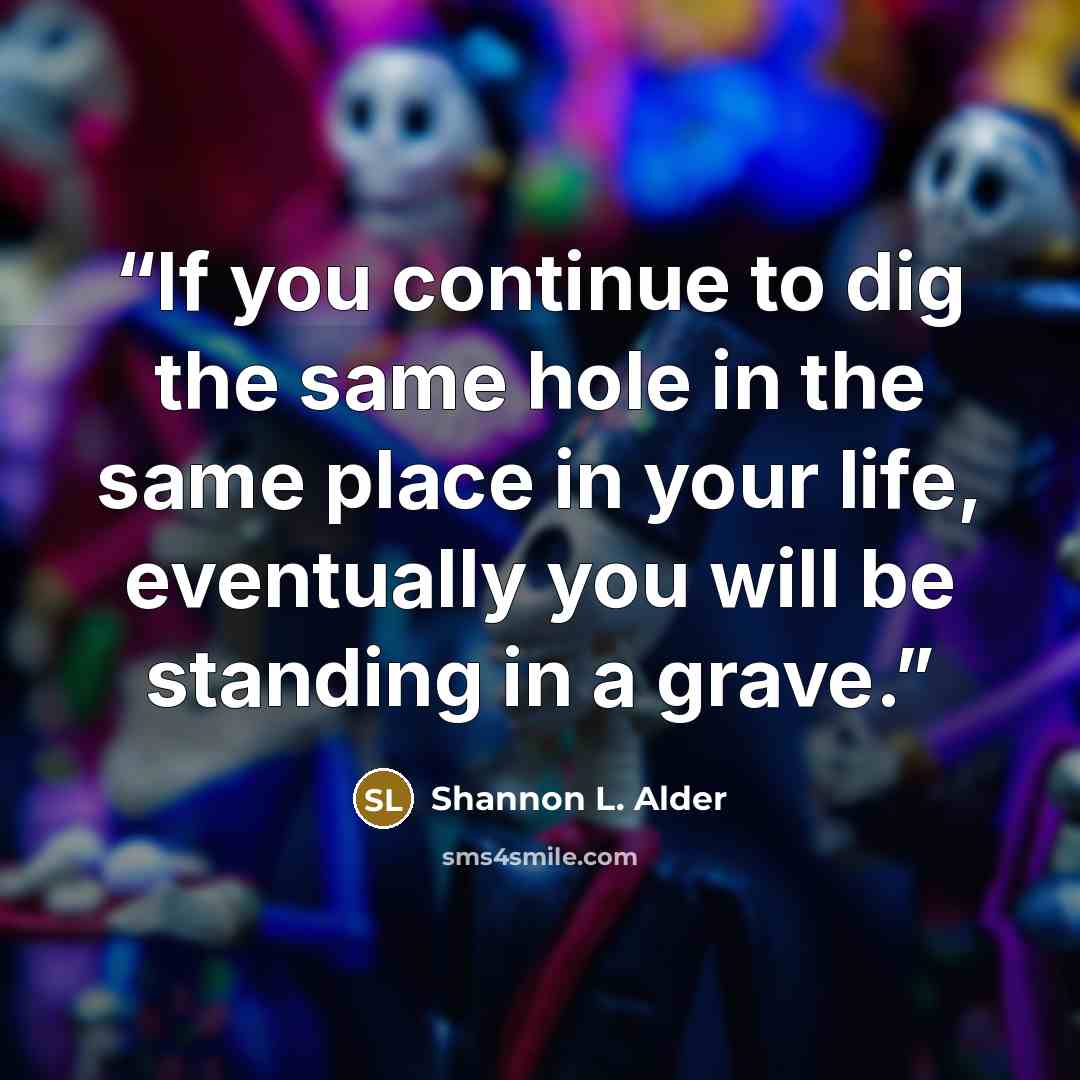 “If you continue to dig the same hole in the same place in your life, eventually you will be standing in a grave.” quote by Shannon L. Alder