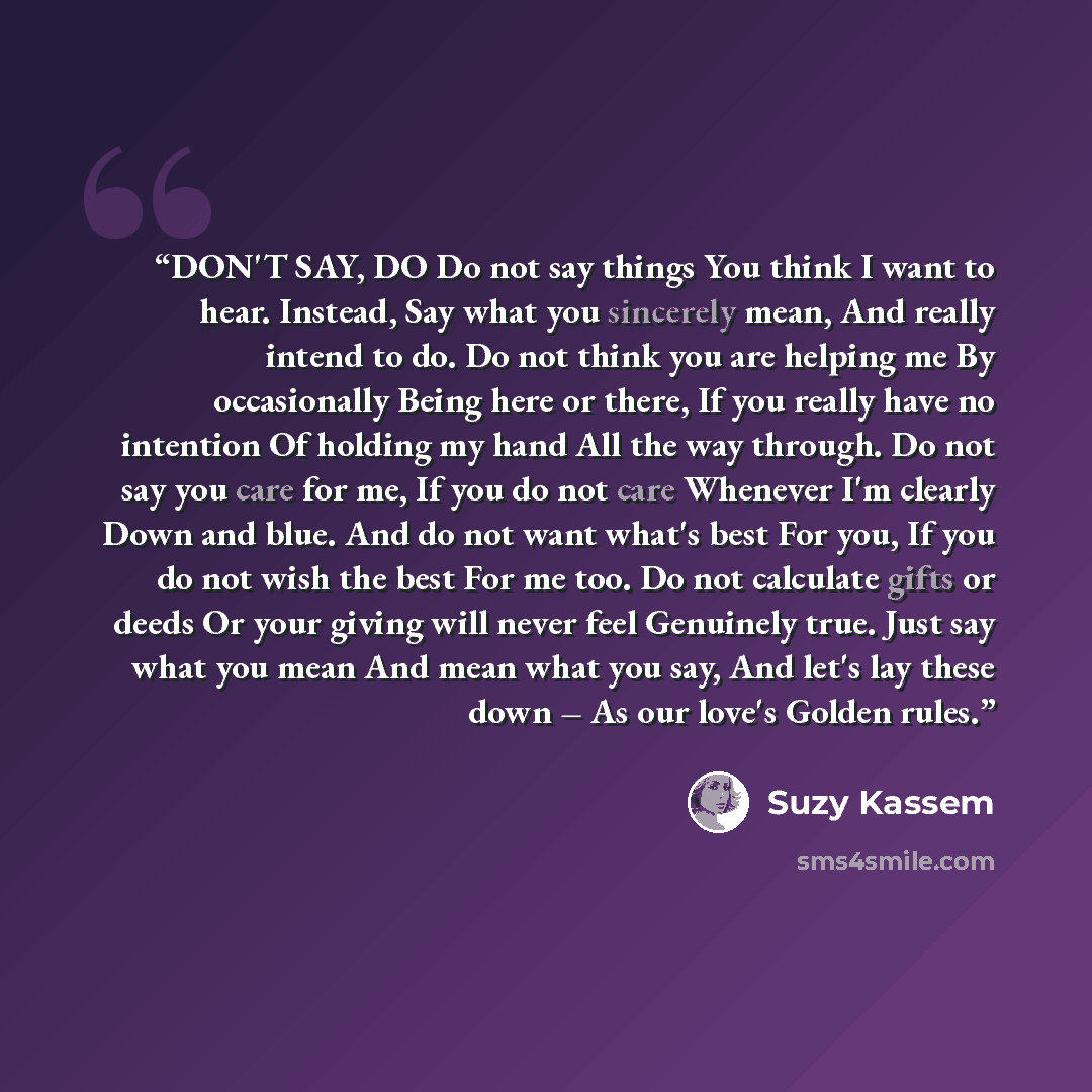 “DON'T SAY, DO Do not say things You think I want to hear. Instead, Say what you sincerely mean, And really intend to do. Do not think you are helping me By occasionally Being here or there, If you really have no intention Of holding my hand All the way through. Do not say you care for me, If you…” quote by Suzy Kassem