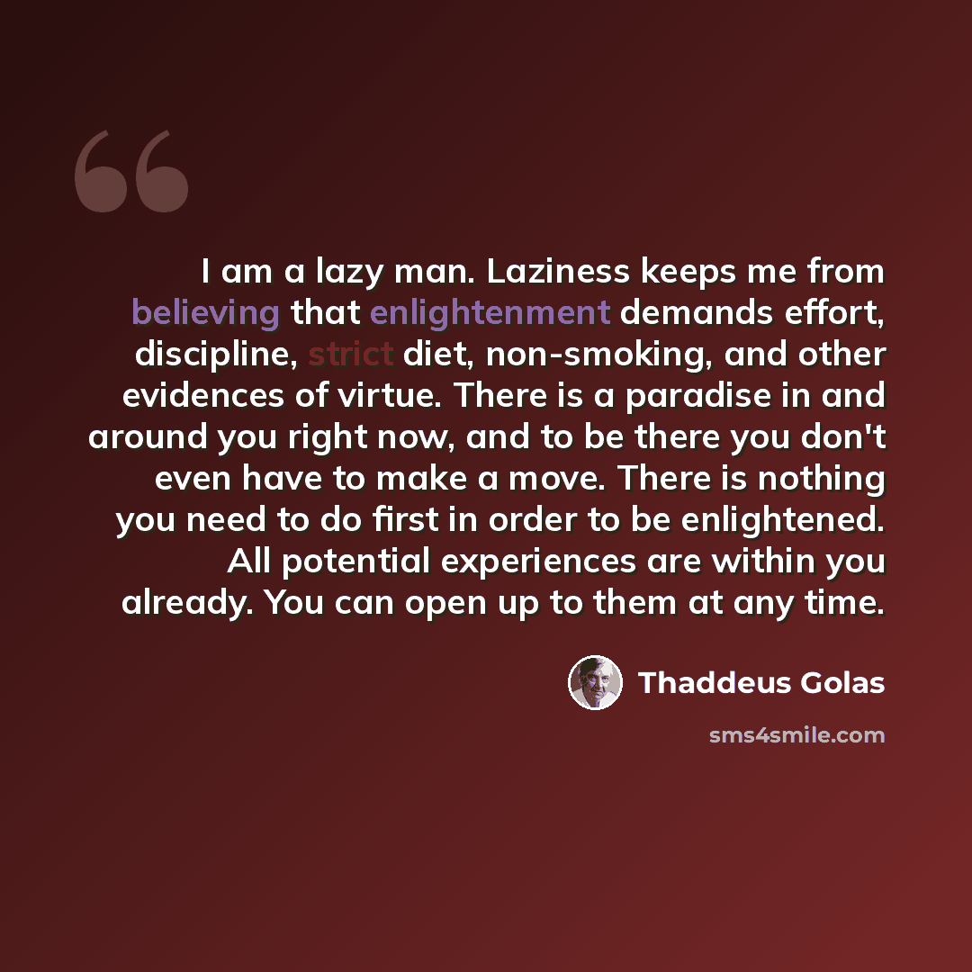 “I am a lazy man. Laziness keeps me from believing that enlightenment demands effort, discipline, strict diet, non-smoking, and other evidences of virtue. There is a paradise in and around you right now, and to be there you don't even have to make a move. There is nothing you need to do first in…” quote by Thaddeus Golas