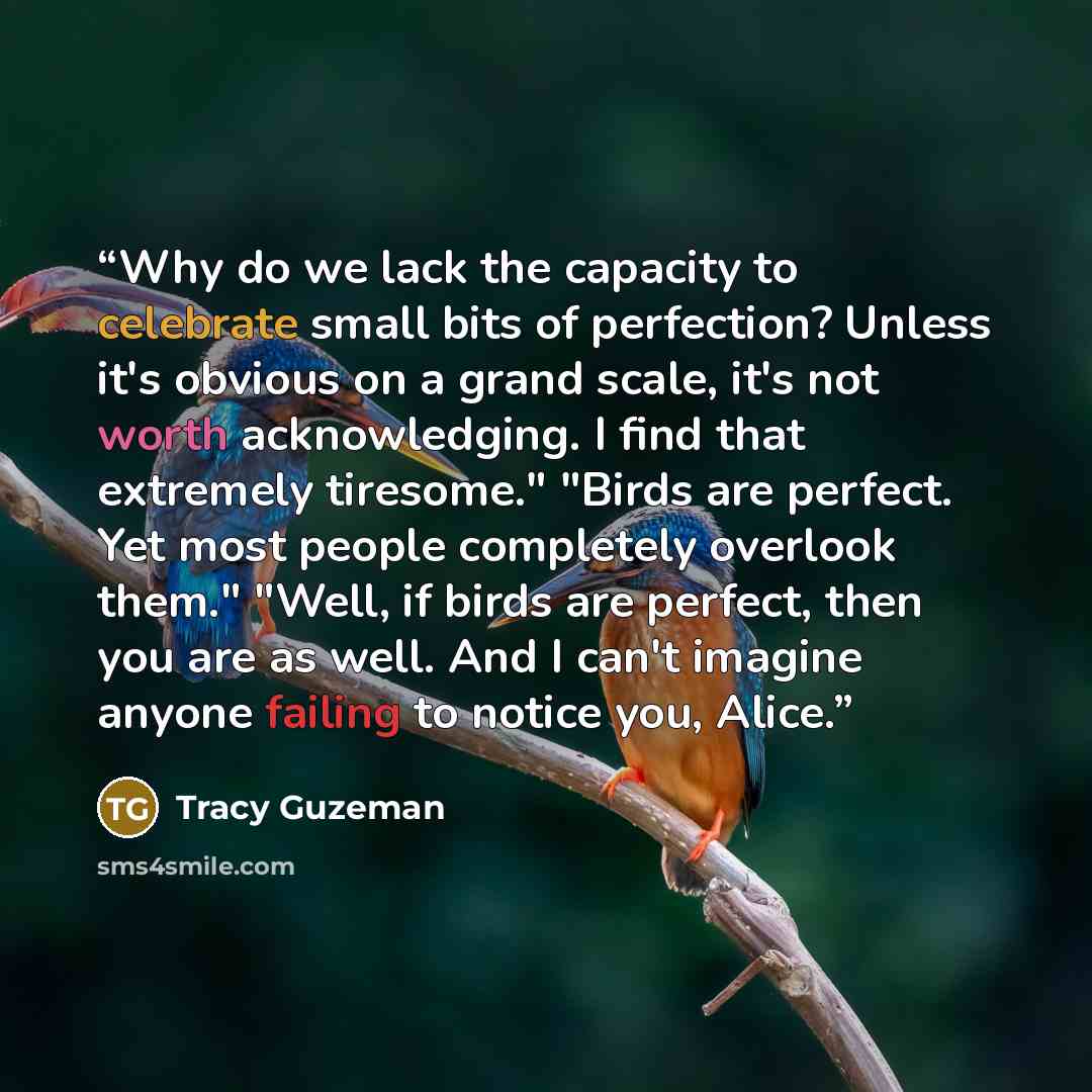 “Why do we lack the capacity to celebrate small bits of perfection? Unless it's obvious on a grand scale, it's not worth acknowledging. I find that extremely tiresome." "Birds are perfect. Yet most people completely overlook them." "Well, if birds are perfect, then you are as well. And I can't…” quote by Tracy Guzeman