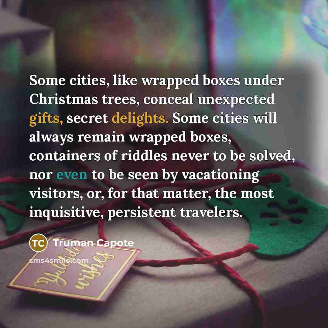 “Some cities, like wrapped boxes under Christmas trees, conceal unexpected gifts, secret delights. Some cities will always remain wrapped boxes, containers of riddles never to be solved, nor even to be seen by vacationing visitors, or, for that matter, the most inquisitive, persistent travelers.” quote by Truman Capote