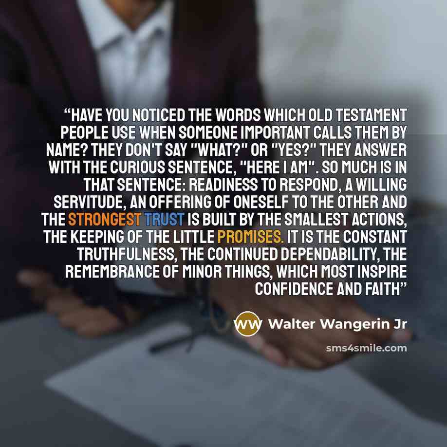 “Have you noticed the words which Old Testament people use when someone important calls them by name? They don't say "What?" or "Yes?" They answer with the curious sentence, "Here I am". So much is in that sentence: readiness to respond, a willing servitude, an offering of oneself to the other And…” quote by Walter Wangerin Jr