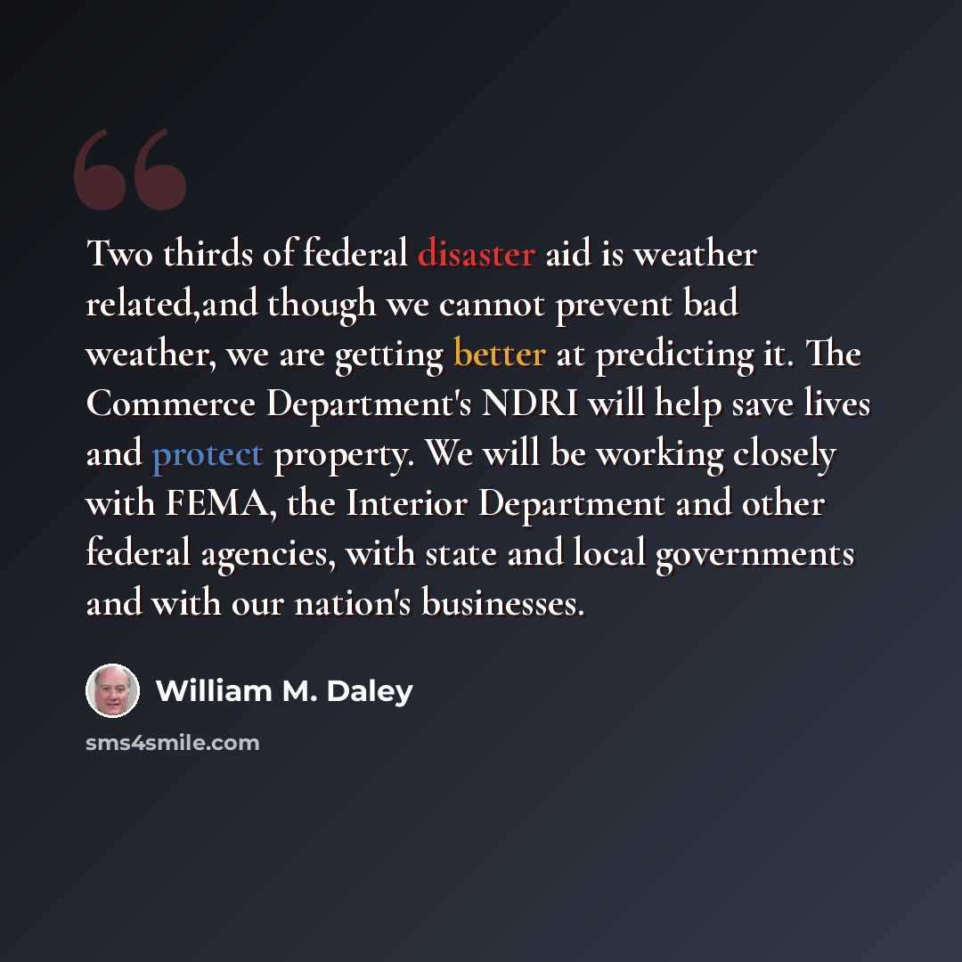 “Two thirds of federal disaster aid is weather related,and though we cannot prevent bad weather, we are getting better at predicting it. The Commerce Department's NDRI will help save lives and protect property. We will be working closely with FEMA, the Interior Department and other federal…” quote by William M. Daley