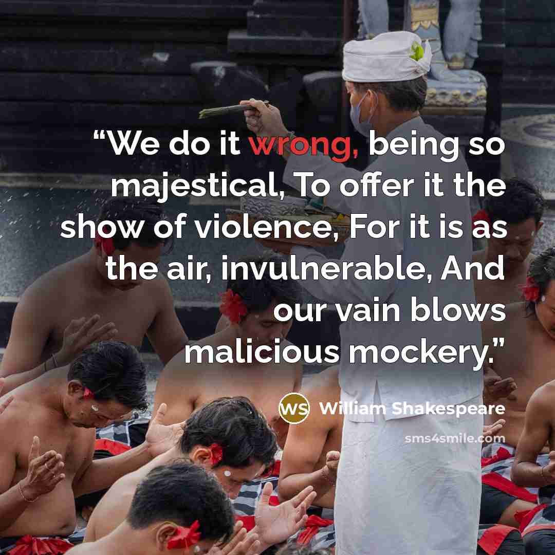 “We do it wrong, being so majestical, To offer it the show of violence, For it is as the air, invulnerable, And our vain blows malicious mockery.” quote by William Shakespeare