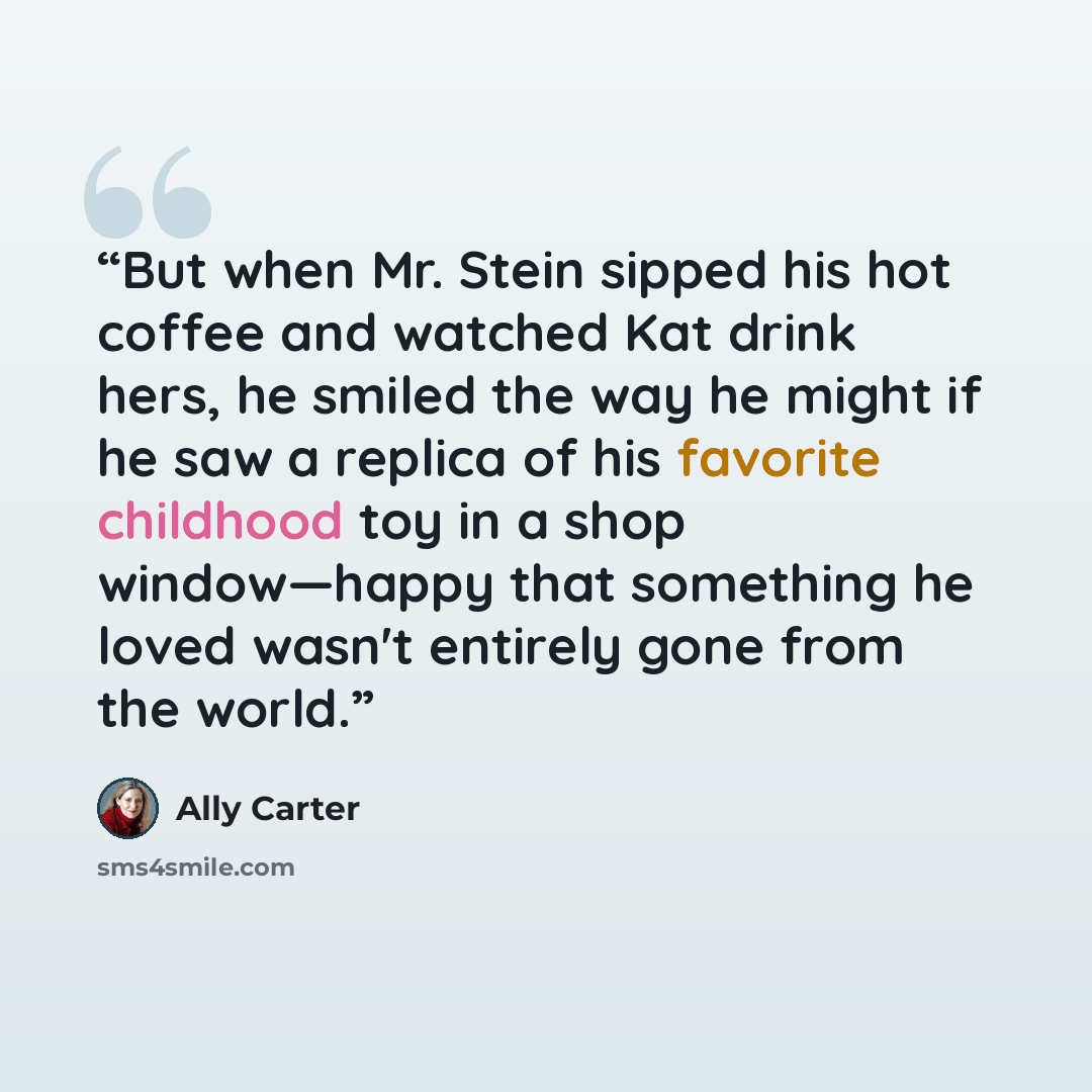 “But when Mr. Stein sipped his hot coffee and watched Kat drink hers, he smiled the way he might if he saw a replica of his favorite childhood toy in a shop window—happy that something he loved wasn't entirely gone from the world.” quote by Ally Carter