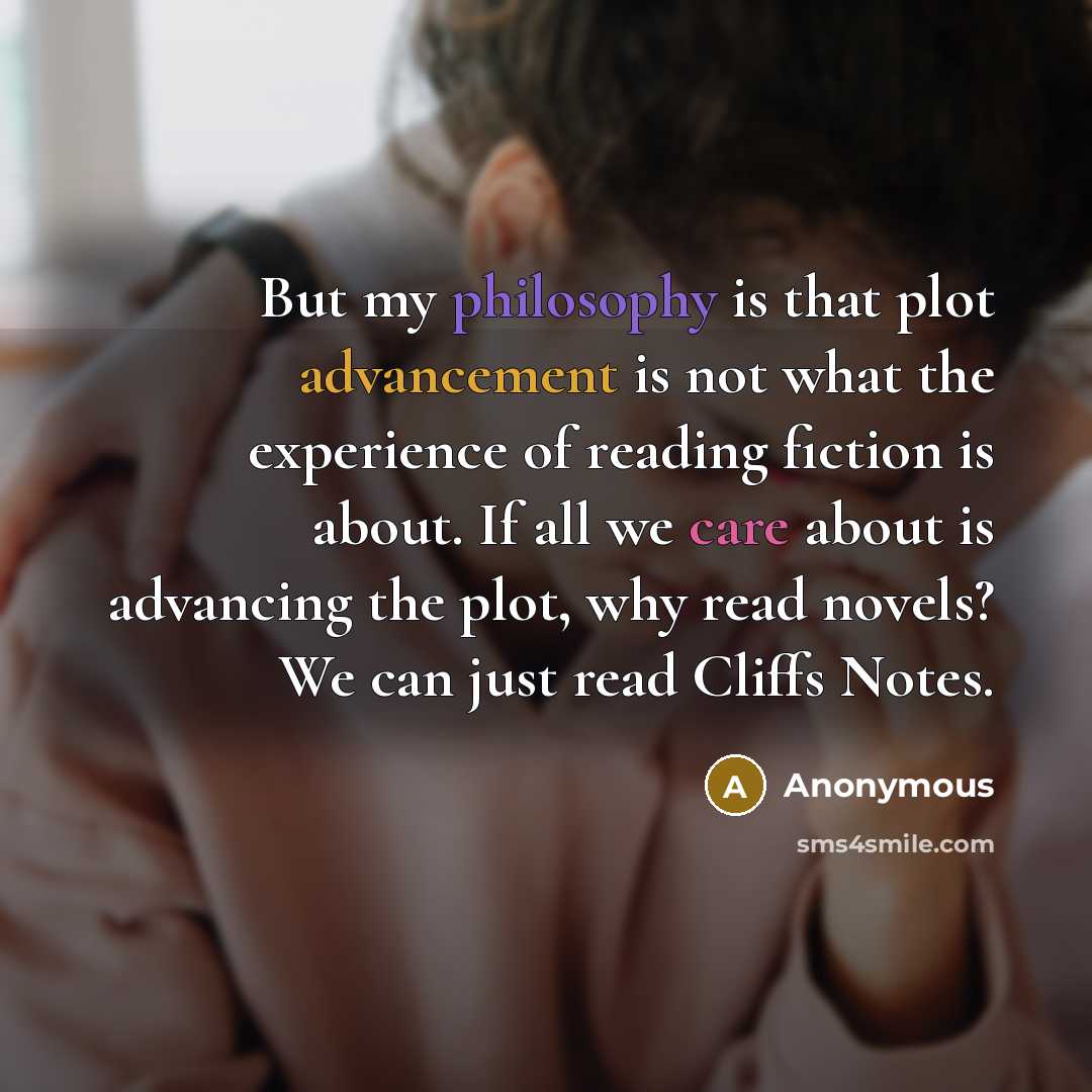 “But my philosophy is that plot advancement is not what the experience of reading fiction is about. If all we care about is advancing the plot, why read novels? We can just read Cliffs Notes.” quote by Anonymous