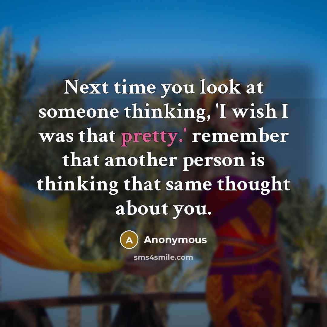 “Next time you look at someone thinking, 'I wish I was that pretty.' remember that another person is thinking that same thought about you.” quote by Anonymous