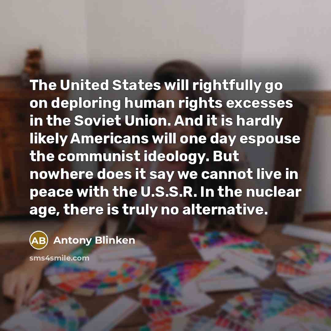 “The United States will rightfully go on deploring human rights excesses in the Soviet Union. And it is hardly likely Americans will one day espouse the communist ideology. But nowhere does it say we cannot live in peace with the U.S.S.R. In the nuclear age, there is truly no alternative.” quote by Antony Blinken