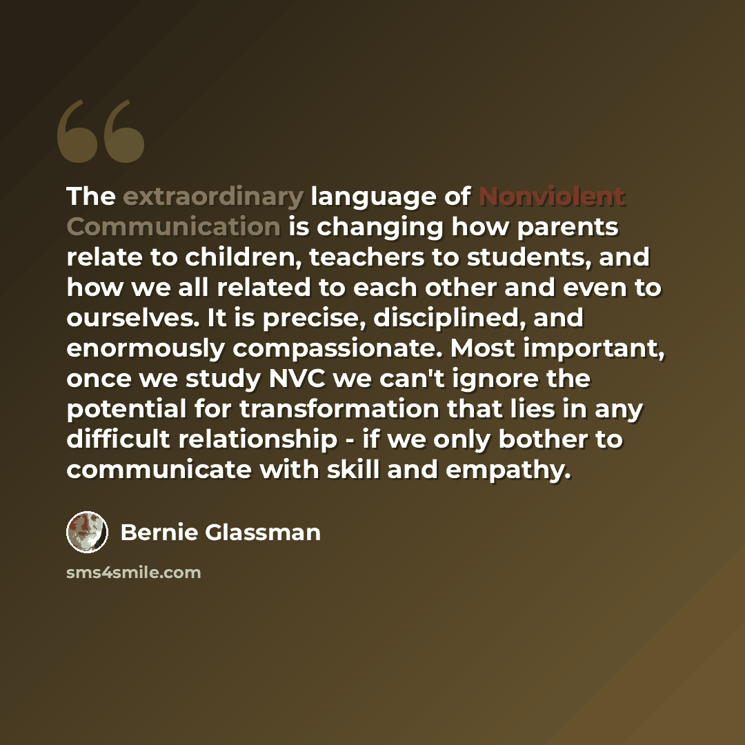 “The extraordinary language of Nonviolent Communication is changing how parents relate to children, teachers to students, and how we all related to each other and even to ourselves. It is precise, disciplined, and enormously compassionate. Most important, once we study NVC we can't ignore the…” quote by Bernie Glassman