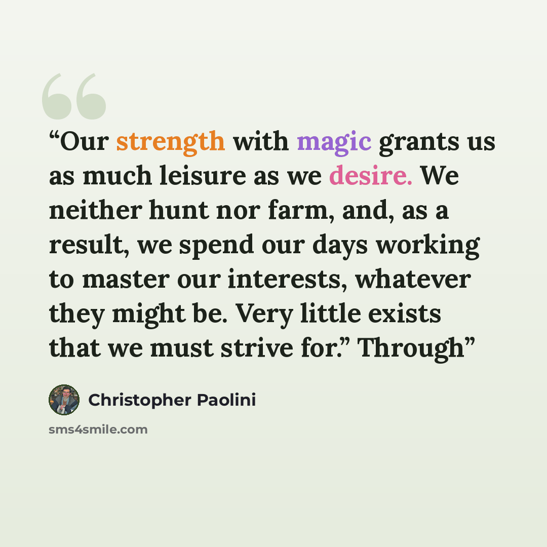 “Our strength with magic grants us as much leisure as we desire. We neither hunt nor farm, and, as a result, we spend our days working to master our interests, whatever they might be. Very little exists that we must strive for.” Through” quote by Christopher Paolini