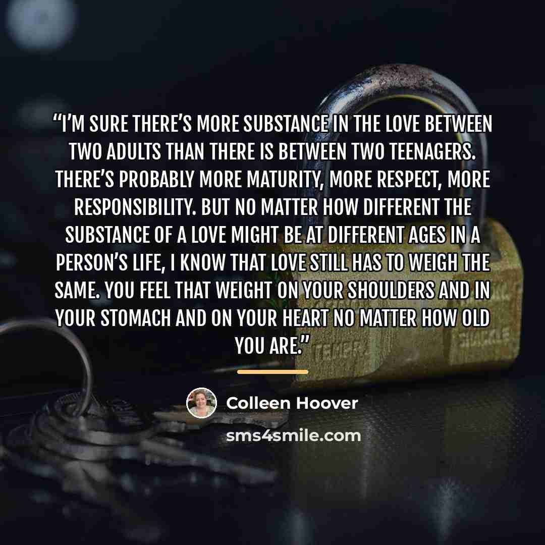 “I’m sure there’s more substance in the love between two adults than there is between two teenagers. There’s probably more maturity, more respect, more responsibility. But no matter how different the substance of a love might be at different ages in a person’s life, I know that love still has to…” quote by Colleen Hoover