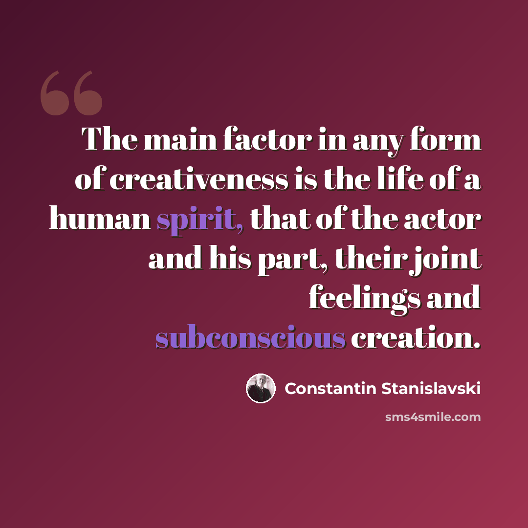 “The main factor in any form of creativeness is the life of a human spirit, that of the actor and his part, their joint feelings and subconscious creation.” quote by Constantin Stanislavski