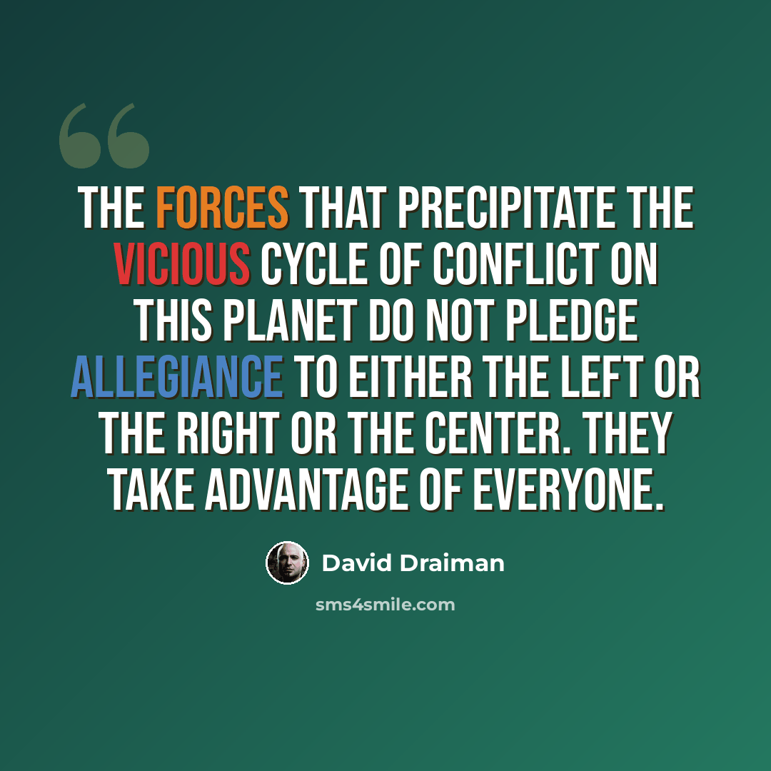 “The forces that precipitate the vicious cycle of conflict on this planet do not pledge allegiance to either the left or the right or the center. They take advantage of everyone.” quote by David Draiman