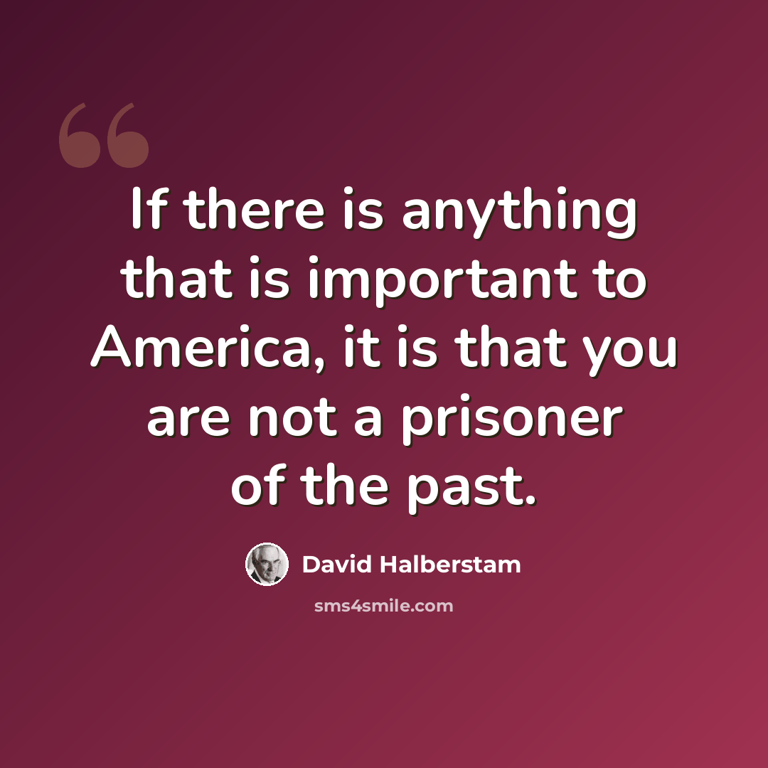 “If there is anything that is important to America, it is that you are not a prisoner of the past.” quote by David Halberstam
