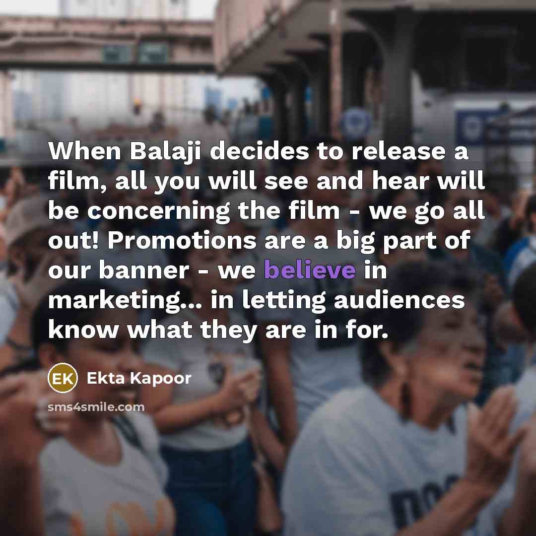 “When Balaji decides to release a film, all you will see and hear will be concerning the film - we go all out! Promotions are a big part of our banner - we believe in marketing... in letting audiences know what they are in for.” quote by Ekta Kapoor