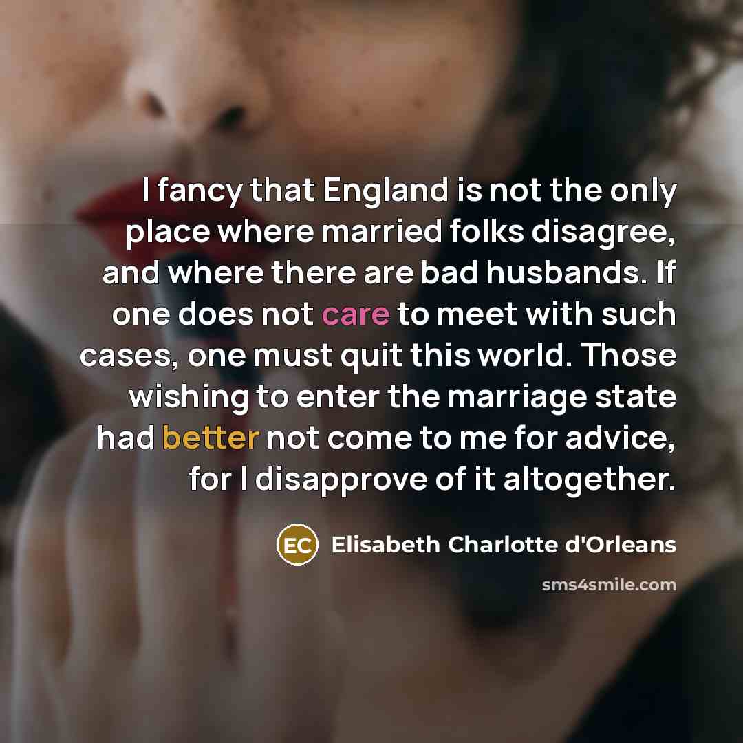 “I fancy that England is not the only place where married folks disagree, and where there are bad husbands. If one does not care to meet with such cases, one must quit this world. Those wishing to enter the marriage state had better not come to me for advice, for I disapprove of it altogether.” quote by Elisabeth Charlotte d'Orleans