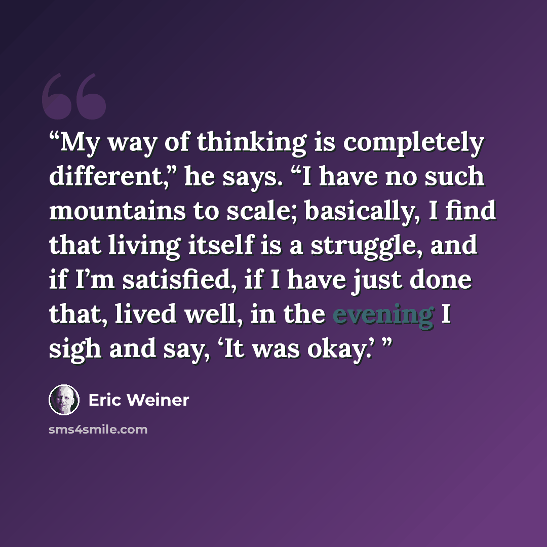 “My way of thinking is completely different,” he says. “I have no such mountains to scale; basically, I find that living itself is a struggle, and if I’m satisfied, if I have just done that, lived well, in the evening I sigh and say, ‘It was okay.’” quote by Eric Weiner